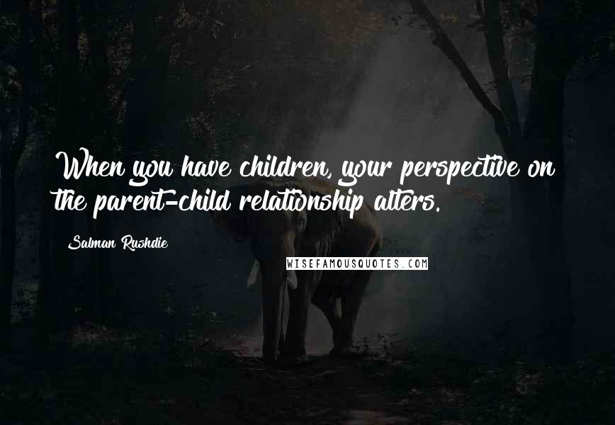 Salman Rushdie Quotes: When you have children, your perspective on the parent-child relationship alters.