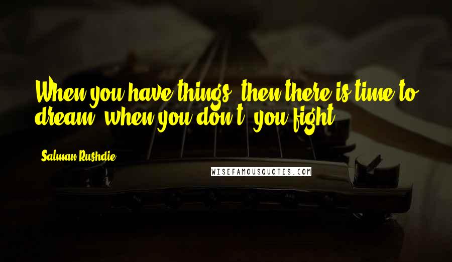 Salman Rushdie Quotes: When you have things, then there is time to dream; when you don't, you fight.