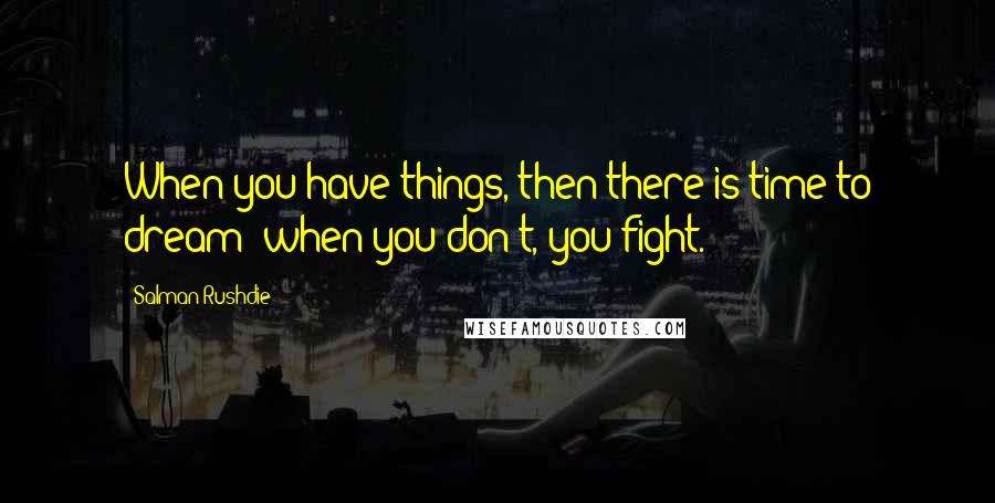 Salman Rushdie Quotes: When you have things, then there is time to dream; when you don't, you fight.