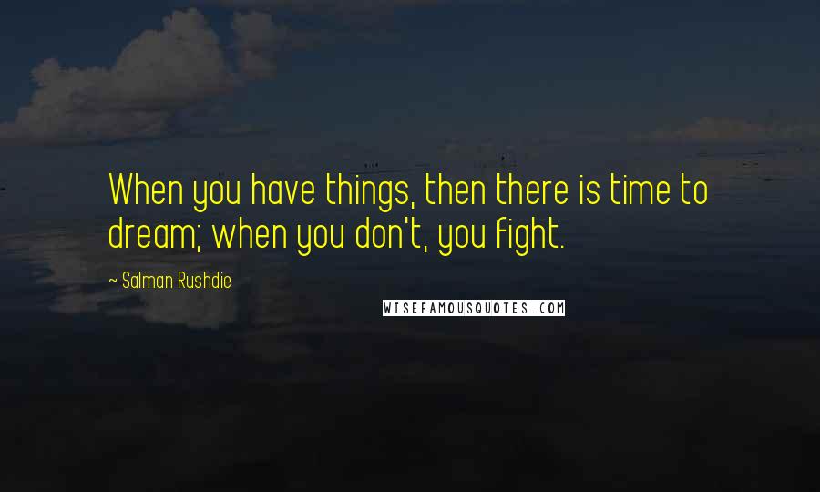 Salman Rushdie Quotes: When you have things, then there is time to dream; when you don't, you fight.