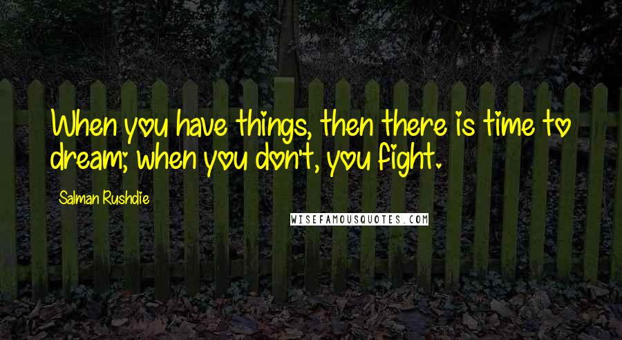 Salman Rushdie Quotes: When you have things, then there is time to dream; when you don't, you fight.