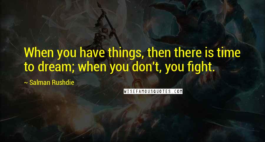 Salman Rushdie Quotes: When you have things, then there is time to dream; when you don't, you fight.