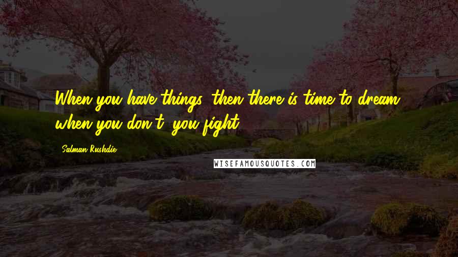 Salman Rushdie Quotes: When you have things, then there is time to dream; when you don't, you fight.