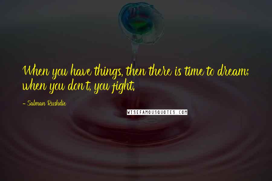 Salman Rushdie Quotes: When you have things, then there is time to dream; when you don't, you fight.