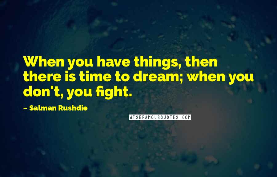 Salman Rushdie Quotes: When you have things, then there is time to dream; when you don't, you fight.