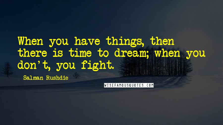 Salman Rushdie Quotes: When you have things, then there is time to dream; when you don't, you fight.