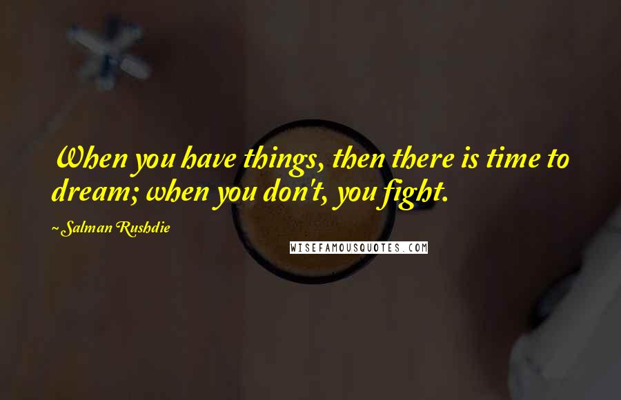 Salman Rushdie Quotes: When you have things, then there is time to dream; when you don't, you fight.