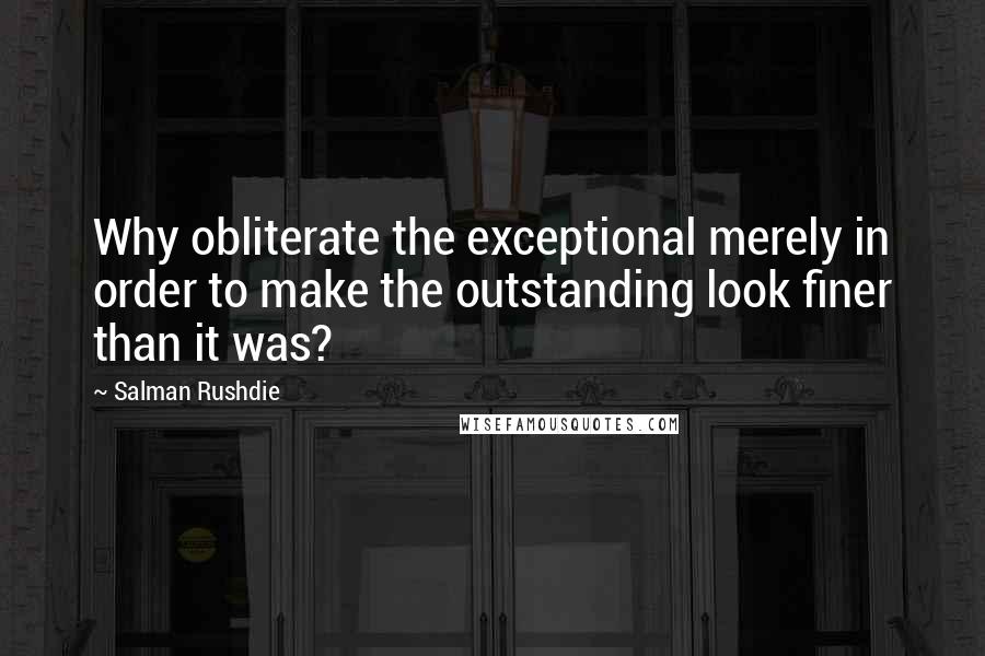 Salman Rushdie Quotes: Why obliterate the exceptional merely in order to make the outstanding look finer than it was?