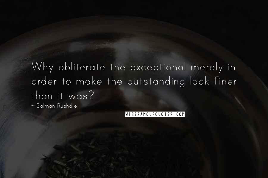 Salman Rushdie Quotes: Why obliterate the exceptional merely in order to make the outstanding look finer than it was?