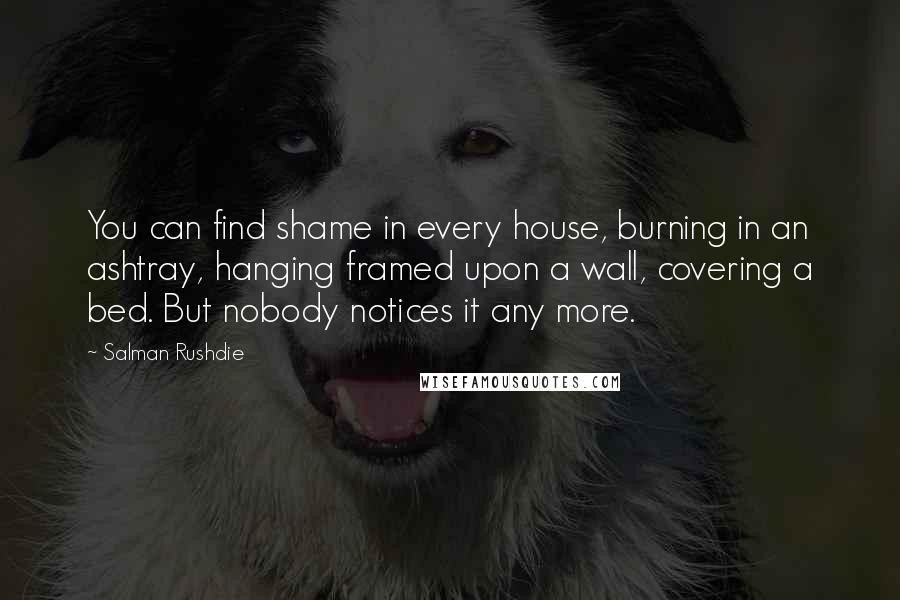 Salman Rushdie Quotes: You can find shame in every house, burning in an ashtray, hanging framed upon a wall, covering a bed. But nobody notices it any more.