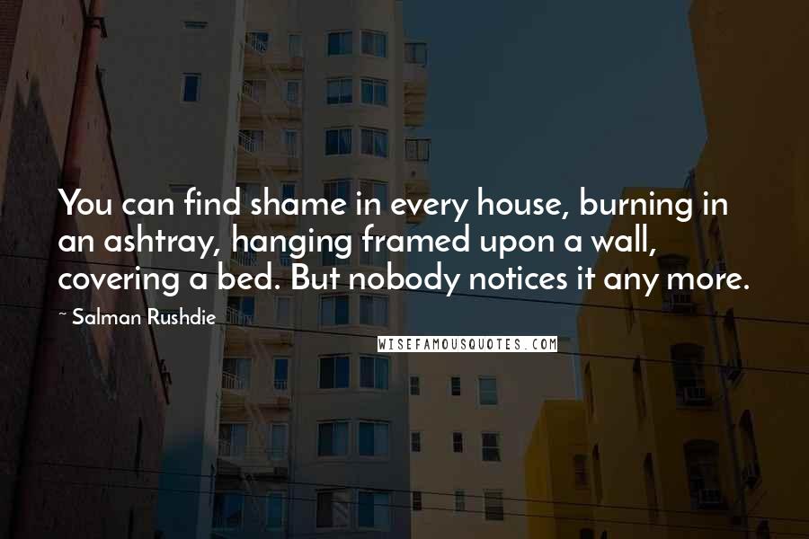 Salman Rushdie Quotes: You can find shame in every house, burning in an ashtray, hanging framed upon a wall, covering a bed. But nobody notices it any more.