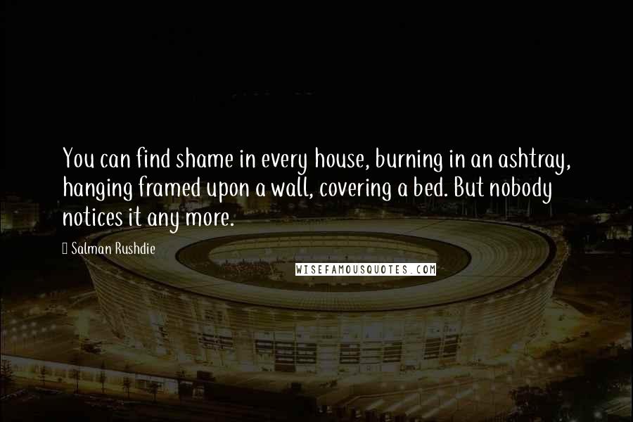 Salman Rushdie Quotes: You can find shame in every house, burning in an ashtray, hanging framed upon a wall, covering a bed. But nobody notices it any more.