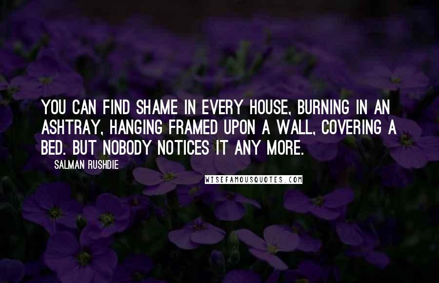 Salman Rushdie Quotes: You can find shame in every house, burning in an ashtray, hanging framed upon a wall, covering a bed. But nobody notices it any more.