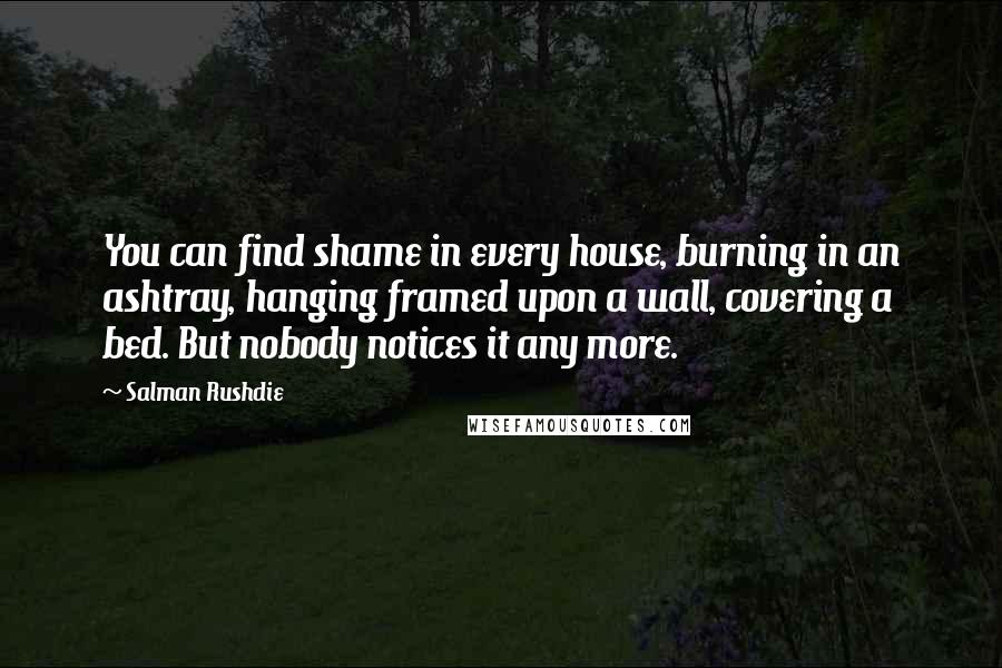 Salman Rushdie Quotes: You can find shame in every house, burning in an ashtray, hanging framed upon a wall, covering a bed. But nobody notices it any more.