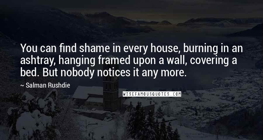 Salman Rushdie Quotes: You can find shame in every house, burning in an ashtray, hanging framed upon a wall, covering a bed. But nobody notices it any more.