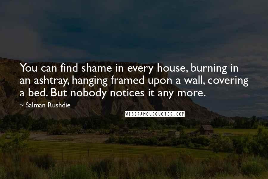 Salman Rushdie Quotes: You can find shame in every house, burning in an ashtray, hanging framed upon a wall, covering a bed. But nobody notices it any more.