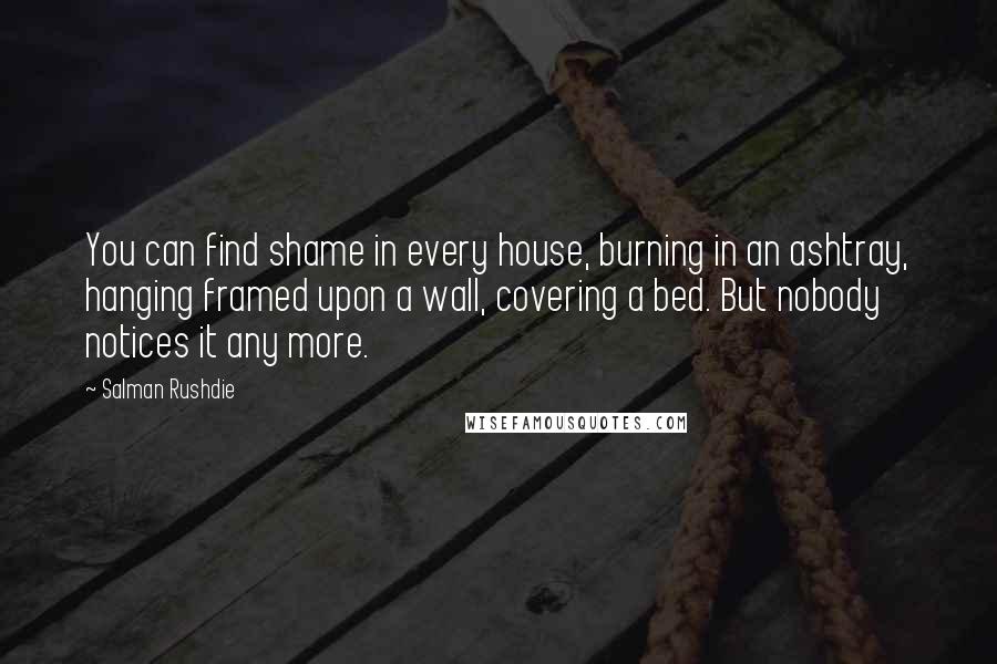 Salman Rushdie Quotes: You can find shame in every house, burning in an ashtray, hanging framed upon a wall, covering a bed. But nobody notices it any more.