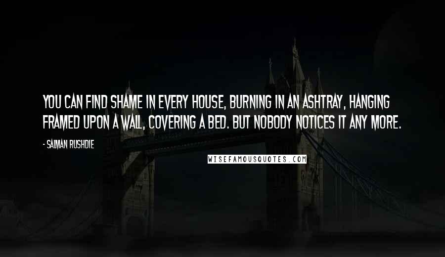 Salman Rushdie Quotes: You can find shame in every house, burning in an ashtray, hanging framed upon a wall, covering a bed. But nobody notices it any more.
