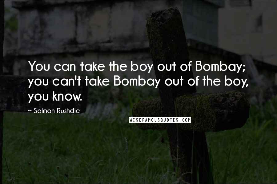 Salman Rushdie Quotes: You can take the boy out of Bombay; you can't take Bombay out of the boy, you know.