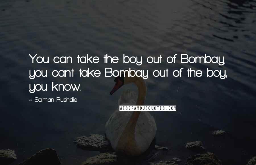 Salman Rushdie Quotes: You can take the boy out of Bombay; you can't take Bombay out of the boy, you know.