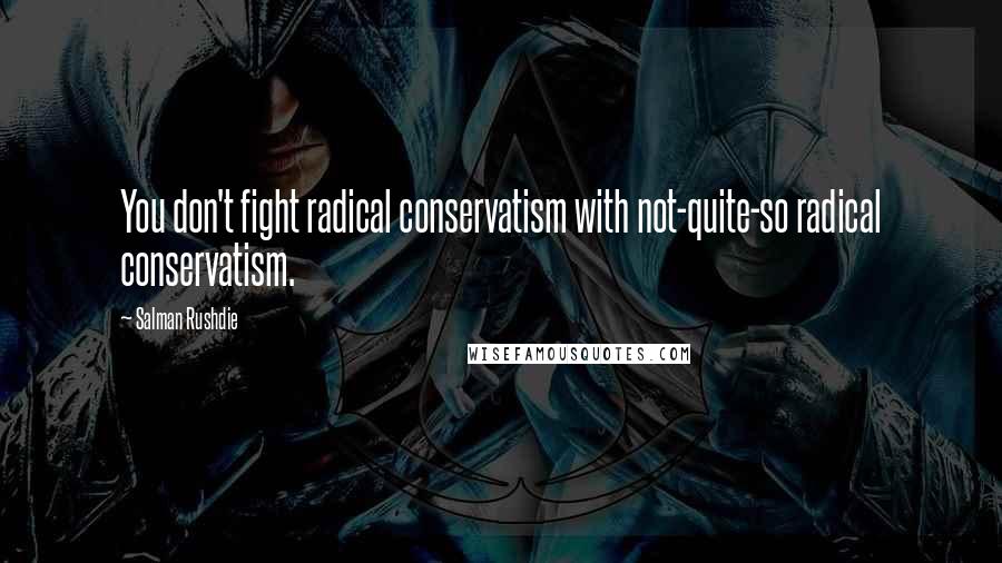 Salman Rushdie Quotes: You don't fight radical conservatism with not-quite-so radical conservatism.