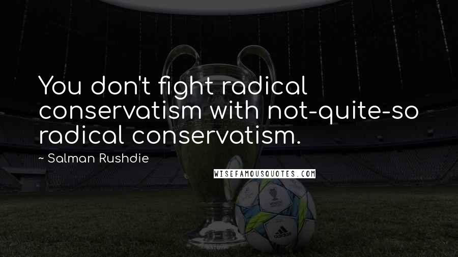 Salman Rushdie Quotes: You don't fight radical conservatism with not-quite-so radical conservatism.