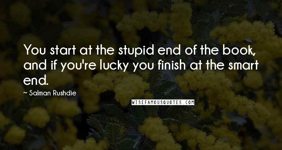 Salman Rushdie Quotes: You start at the stupid end of the book, and if you're lucky you finish at the smart end.