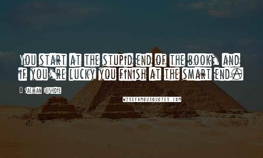 Salman Rushdie Quotes: You start at the stupid end of the book, and if you're lucky you finish at the smart end.