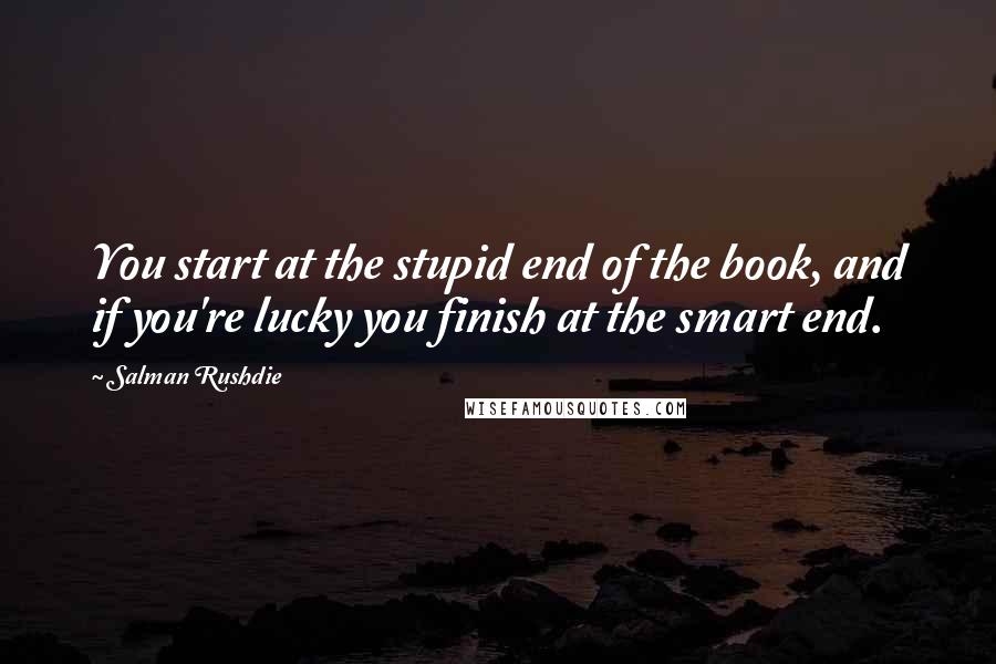 Salman Rushdie Quotes: You start at the stupid end of the book, and if you're lucky you finish at the smart end.