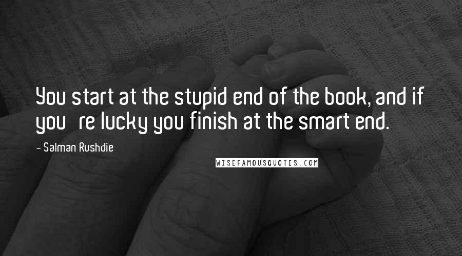 Salman Rushdie Quotes: You start at the stupid end of the book, and if you're lucky you finish at the smart end.