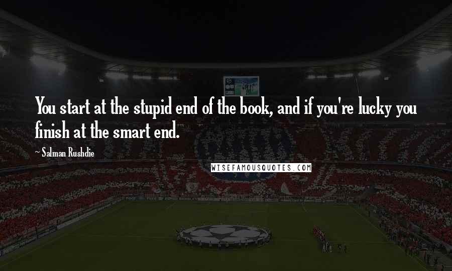 Salman Rushdie Quotes: You start at the stupid end of the book, and if you're lucky you finish at the smart end.