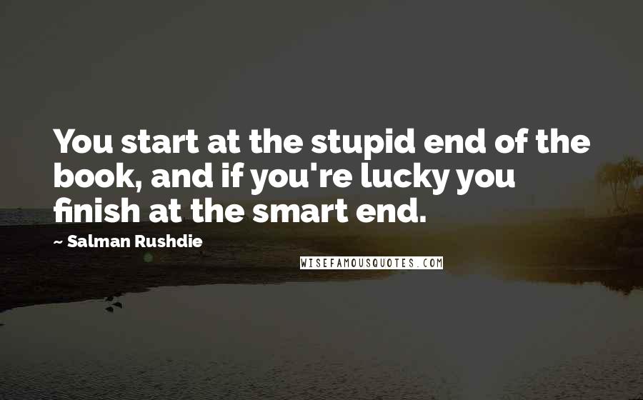 Salman Rushdie Quotes: You start at the stupid end of the book, and if you're lucky you finish at the smart end.