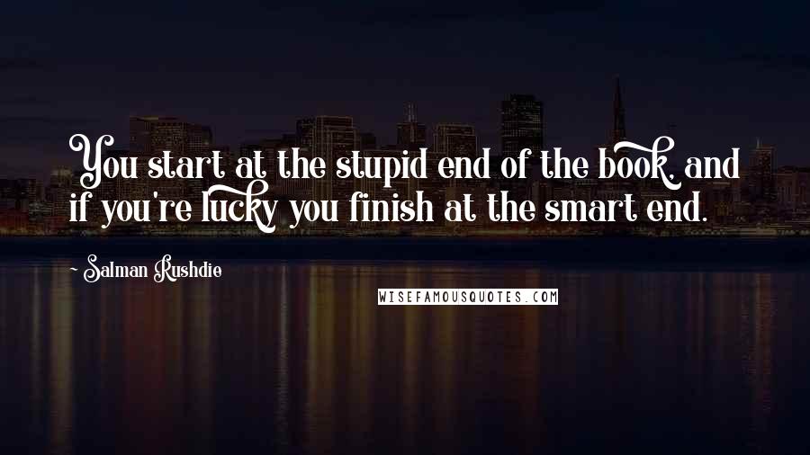 Salman Rushdie Quotes: You start at the stupid end of the book, and if you're lucky you finish at the smart end.