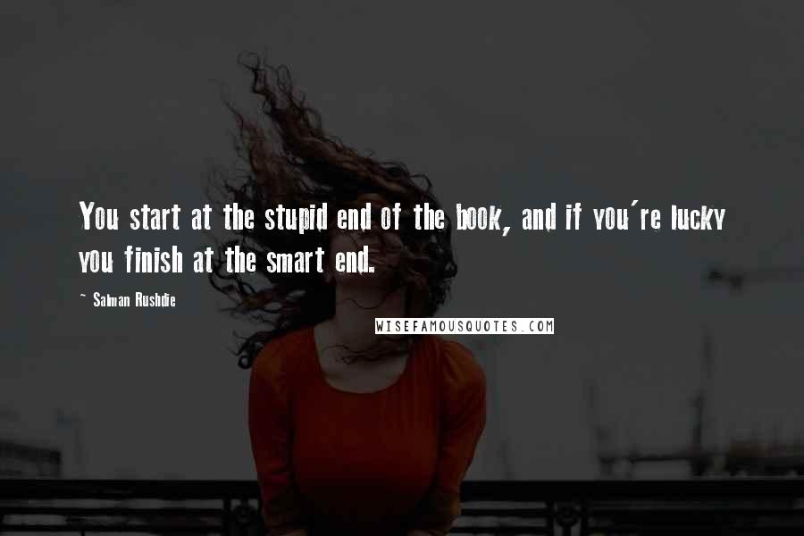 Salman Rushdie Quotes: You start at the stupid end of the book, and if you're lucky you finish at the smart end.