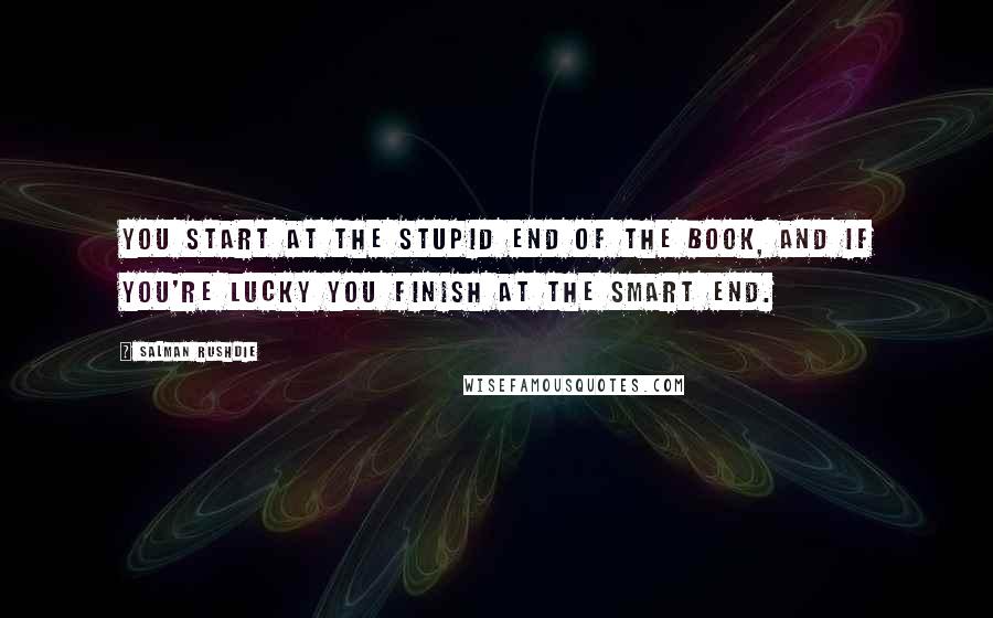 Salman Rushdie Quotes: You start at the stupid end of the book, and if you're lucky you finish at the smart end.