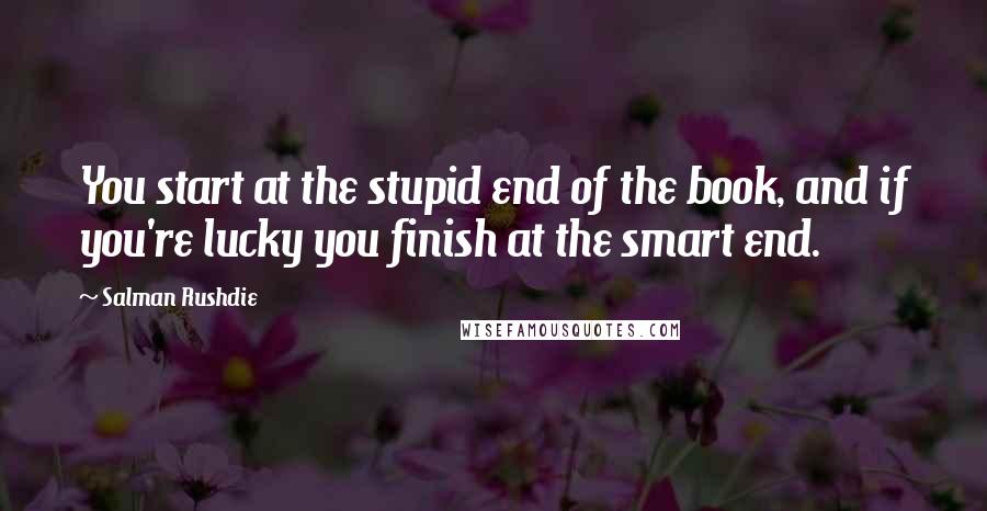 Salman Rushdie Quotes: You start at the stupid end of the book, and if you're lucky you finish at the smart end.