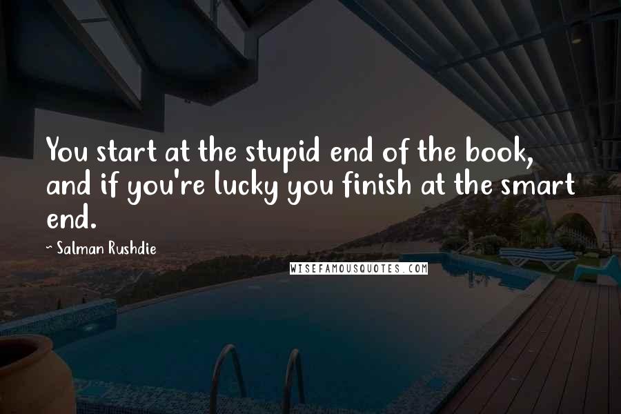 Salman Rushdie Quotes: You start at the stupid end of the book, and if you're lucky you finish at the smart end.