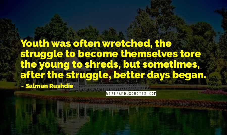 Salman Rushdie Quotes: Youth was often wretched, the struggle to become themselves tore the young to shreds, but sometimes, after the struggle, better days began.