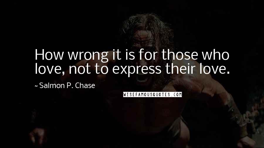 Salmon P. Chase Quotes: How wrong it is for those who love, not to express their love.