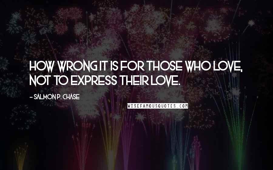 Salmon P. Chase Quotes: How wrong it is for those who love, not to express their love.