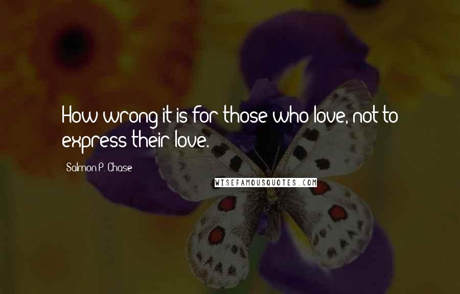 Salmon P. Chase Quotes: How wrong it is for those who love, not to express their love.