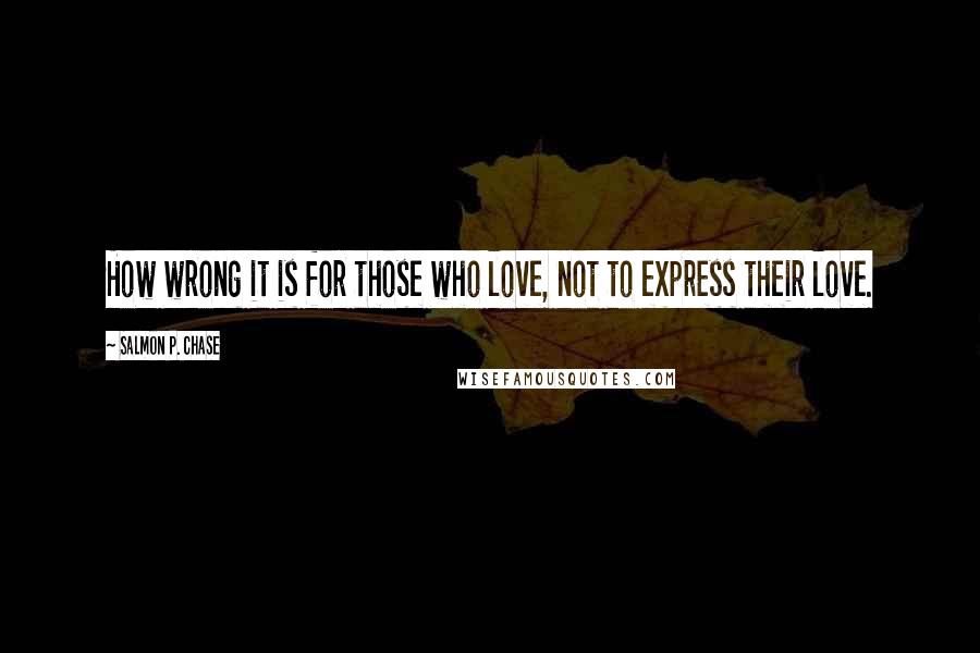 Salmon P. Chase Quotes: How wrong it is for those who love, not to express their love.