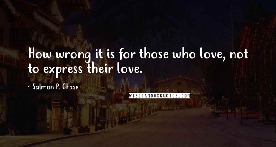 Salmon P. Chase Quotes: How wrong it is for those who love, not to express their love.