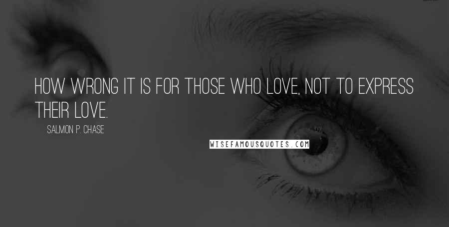 Salmon P. Chase Quotes: How wrong it is for those who love, not to express their love.