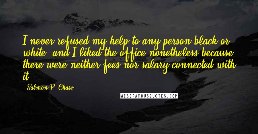 Salmon P. Chase Quotes: I never refused my help to any person black or white; and I liked the office nonetheless because there were neither fees nor salary connected with it.