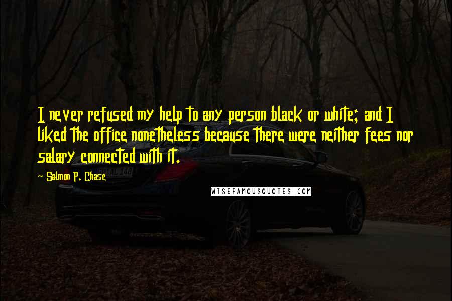 Salmon P. Chase Quotes: I never refused my help to any person black or white; and I liked the office nonetheless because there were neither fees nor salary connected with it.