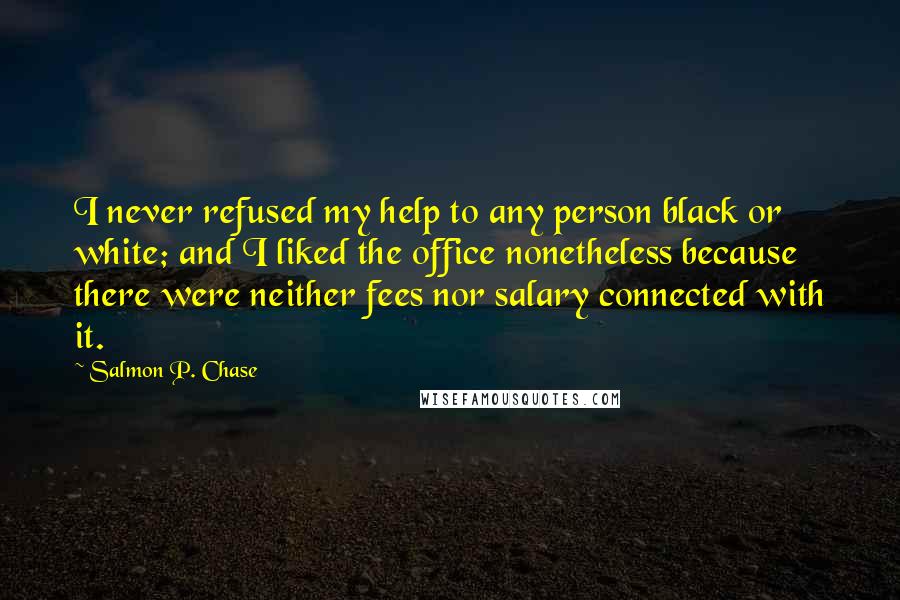 Salmon P. Chase Quotes: I never refused my help to any person black or white; and I liked the office nonetheless because there were neither fees nor salary connected with it.