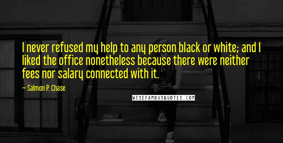 Salmon P. Chase Quotes: I never refused my help to any person black or white; and I liked the office nonetheless because there were neither fees nor salary connected with it.