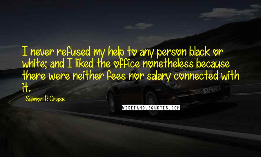 Salmon P. Chase Quotes: I never refused my help to any person black or white; and I liked the office nonetheless because there were neither fees nor salary connected with it.