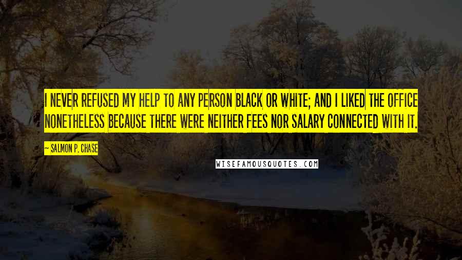Salmon P. Chase Quotes: I never refused my help to any person black or white; and I liked the office nonetheless because there were neither fees nor salary connected with it.